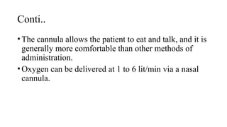 Conti..
•The cannula allows the patient to eat and talk, and it is
generally more comfortable than other methods of
administration.
•Oxygen can be delivered at 1 to 6 lit/min via a nasal
cannula.
 