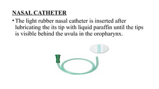 NASAL CATHETER
•The light rubber nasal catheter is inserted after
lubricating the its tip with liquid paraffin until the tips
is visible behind the uvula in the oropharynx.
 