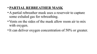 •PARTIAL REBREATHER MASK
•A partial rebreather mask uses a reservoir to capture
some exhaled gas for rebreathing.
•Vents on the sides of the mask allow room air to mix
with oxygen.
•It can deliver oxygen concentration of 50% or greater.
 