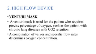 2. HIGH FLOW DEVICE
•VENTURI MASK
• A venturi mask is used for the patient who requires
precise percentage of oxygen, such as the patient with
chronic lung diseases with CO2 retention.
•A combination of valves and specific flow rates
determines oxygen concentration.
 