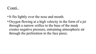 Conti..
•It fits lightly over the nose and mouth.
•Oxygen flowing at a high velocity in the form of a jet
through a narrow orifice to the base of the mask
creates negative pressure, entraining atmospheric air
through the perforation in the face piece.
 