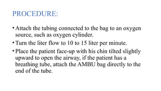 PROCEDURE:
•Attach the tubing connected to the bag to an oxygen
source, such as oxygen cylinder.
•Turn the liter flow to 10 to 15 liter per minute.
•Place the patient face-up with his chin tilted slightly
upward to open the airway, if the patient has a
breathing tube, attach the AMBU bag directly to the
end of the tube.
 