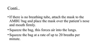 Conti..
•If there is no breathing tube, attach the mask to the
AMBU bag and place the mask over the patient’s nose
and mouth firmly.
•Squeeze the bag, this forces air into the lungs.
•Squeeze the bag at a rate of up to 20 breaths per
minute.
 