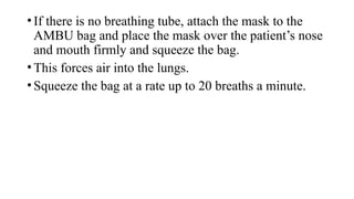 •If there is no breathing tube, attach the mask to the
AMBU bag and place the mask over the patient’s nose
and mouth firmly and squeeze the bag.
•This forces air into the lungs.
•Squeeze the bag at a rate up to 20 breaths a minute.
 