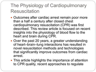 The Physiology of Cardiopulmonary
Resuscitation
 Outcomes after cardiac arrest remain poor more
than a half a century after closed chest
cardiopulmonary resuscitation (CPR) was first
described. This review article is focused on recent
insights into the physiology of blood flow to the
heart and brain during CPR.
 Over the past 20 years, a greater understanding
of heart–brain–lung interactions has resulted in
novel resuscitation methods and technologies
that significantly improve outcomes from cardiac
arrest.
 This article highlights the importance of attention
to CPR quality, recent approaches to regulate
 