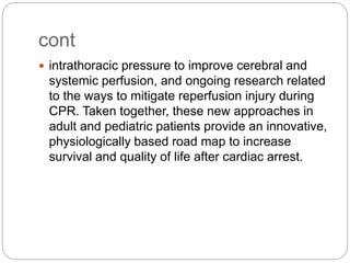 cont
 intrathoracic pressure to improve cerebral and
systemic perfusion, and ongoing research related
to the ways to mitigate reperfusion injury during
CPR. Taken together, these new approaches in
adult and pediatric patients provide an innovative,
physiologically based road map to increase
survival and quality of life after cardiac arrest.
 
