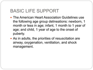 BASIC LIFE SUPPORT
 The American Heart Association Guidelines use
the following age group delineations: newborn, 1
month or less in age; infant, 1 month to 1 year of
age; and child, 1 year of age to the onset of
puberty.
 As in adults, the priorities of resuscitation are
airway, oxygenation, ventilation, and shock
management.
 