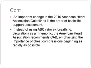 Cont
 An important change in the 2010 American Heart
Association Guidelines is the order of basic life
support assessment.
 Instead of using ABC (airway, breathing,
circulation) as a mnemonic, the American Heart
Association recommends CAB, emphasizing the
importance of chest compressions beginning as
rapidly as possible
 