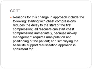 cont
 Reasons for this change in approach include the
following: starting with chest compressions
reduces the delay to the start of the first
compression; all rescuers can start chest
compressions immediately, because airway
management requires manipulation and
positioning of the patient; and simplifying the
basic life support resuscitation approach is
consistent for ...
 
