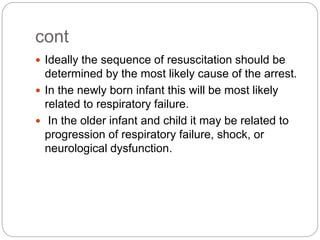 cont
 Ideally the sequence of resuscitation should be
determined by the most likely cause of the arrest.
 In the newly born infant this will be most likely
related to respiratory failure.
 In the older infant and child it may be related to
progression of respiratory failure, shock, or
neurological dysfunction.
 