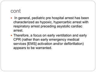 cont
 In general, pediatric pre hospital arrest has been
characterized as hypoxic, hypercarbic arrest with
respiratory arrest preceding asystolic cardiac
arrest.
 Therefore, a focus on early ventilation and early
CPR (rather than early emergency medical
services [EMS] activation and/or defibrillation)
appears to be warranted.
 