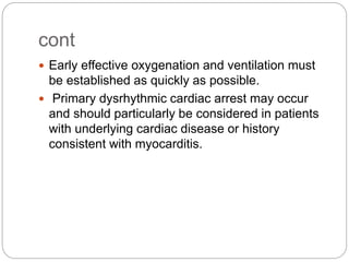 cont
 Early effective oxygenation and ventilation must
be established as quickly as possible.
 Primary dysrhythmic cardiac arrest may occur
and should particularly be considered in patients
with underlying cardiac disease or history
consistent with myocarditis.
 