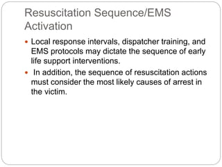 Resuscitation Sequence/EMS
Activation
 Local response intervals, dispatcher training, and
EMS protocols may dictate the sequence of early
life support interventions.
 In addition, the sequence of resuscitation actions
must consider the most likely causes of arrest in
the victim.
 