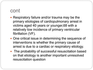 cont
 Respiratory failure and/or trauma may be the
primary etiologies of cardiopulmonary arrest in
victims aged 40 years or younger,68 with a
relatively low incidence of primary ventricular
fibrillation (VF).
 One critical issue in determining the sequence of
interventions is whether the primary cause of
arrest is due to a cardiac or respiratory etiology.
 The probability of successful resuscitation based
on that etiology is another important unresolved
resuscitation question
 