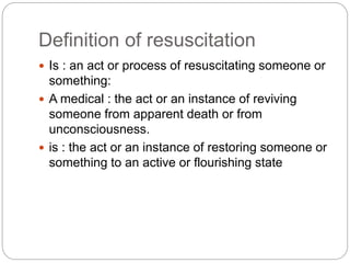 Definition of resuscitation
 Is : an act or process of resuscitating someone or
something:
 A medical : the act or an instance of reviving
someone from apparent death or from
unconsciousness.
 is : the act or an instance of restoring someone or
something to an active or flourishing state
 