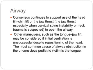 Airway
 Consensus continues to support use of the head
tilt–chin lift or the jaw thrust (the jaw thrust
especially when cervical spine instability or neck
trauma is suspected) to open the airway.
 Other maneuvers, such as the tongue–jaw lift,
may be considered if initial ventilation is
unsuccessful despite repositioning of the head.
The most common cause of airway obstruction in
the unconscious pediatric victim is the tongue.
 