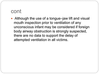cont
 Although the use of a tongue–jaw lift and visual
mouth inspection prior to ventilation of any
unconscious infant may be considered if foreign
body airway obstruction is strongly suspected,
there are no data to support the delay of
attempted ventilation in all victims.
 