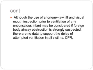 cont
 Although the use of a tongue–jaw lift and visual
mouth inspection prior to ventilation of any
unconscious infant may be considered if foreign
body airway obstruction is strongly suspected,
there are no data to support the delay of
attempted ventilation in all victims. CPR.
 