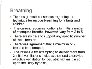 Breathing
 There is general consensus regarding the
technique for rescue breathing for infants and
children.
 The current recommendations for initial number
of attempted breaths, however, vary from 2 to 5.
 There are no data to support any specific number
of initial breaths.
 There was agreement that a minimum of 2
breaths be attempted.
 The rationale for attempting to deliver more than
2 initial ventilations includes the need to provide
effective ventilation for pediatric victims based
upon the likely hypoxic ,
 