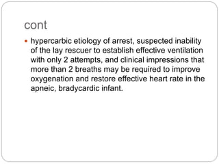 cont
 hypercarbic etiology of arrest, suspected inability
of the lay rescuer to establish effective ventilation
with only 2 attempts, and clinical impressions that
more than 2 breaths may be required to improve
oxygenation and restore effective heart rate in the
apneic, bradycardic infant.
 