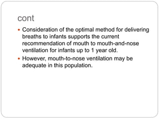 cont
 Consideration of the optimal method for delivering
breaths to infants supports the current
recommendation of mouth to mouth-and-nose
ventilation for infants up to 1 year old.
 However, mouth-to-nose ventilation may be
adequate in this population.
 
