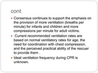 cont
 Consensus continues to support the emphasis on
the provision of more ventilation (breaths per
minute) for infants and children and more
compressions per minute for adult victims.
 Current recommended ventilation rates are
based on normal ventilatory rates for age, the
need for coordination with chest compression,
and the perceived practical ability of the rescuer
to provide them .
 Ideal ventilation frequency during CPR is
unknown.
 