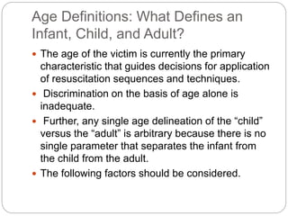 Age Definitions: What Defines an
Infant, Child, and Adult?
 The age of the victim is currently the primary
characteristic that guides decisions for application
of resuscitation sequences and techniques.
 Discrimination on the basis of age alone is
inadequate.
 Further, any single age delineation of the “child”
versus the “adult” is arbitrary because there is no
single parameter that separates the infant from
the child from the adult.
 The following factors should be considered.
 