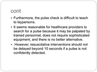 cont
 Furthermore, the pulse check is difficult to teach
to laypersons.
 It seems reasonable for healthcare providers to
search for a pulse because it may be palpated by
trained personnel, does not require sophisticated
equipment, and there is no better alternative.
 However, resuscitative interventions should not
be delayed beyond 10 seconds if a pulse is not
confidently detected.
 