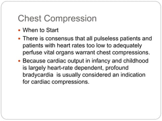 Chest Compression
 When to Start
 There is consensus that all pulseless patients and
patients with heart rates too low to adequately
perfuse vital organs warrant chest compressions.
 Because cardiac output in infancy and childhood
is largely heart-rate dependent, profound
bradycardia is usually considered an indication
for cardiac compressions.
 