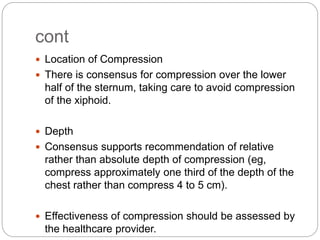 cont
 Location of Compression
 There is consensus for compression over the lower
half of the sternum, taking care to avoid compression
of the xiphoid.
 Depth
 Consensus supports recommendation of relative
rather than absolute depth of compression (eg,
compress approximately one third of the depth of the
chest rather than compress 4 to 5 cm).
 Effectiveness of compression should be assessed by
the healthcare provider.
 