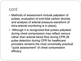 cont
 Methods of assessment include palpation of
pulses, evaluation of end-tidal carbon dioxide,
and analysis of arterial pressure waveform (if
intra-arterial monitoring is in place).
 Although it is recognized that pulses palpated
during chest compression may reflect venous
rather than arterial blood flow during CPR,36
pulse detection during CPR for healthcare
providers remains the most universally practical
“quick assessment” of chest compression
efficacy.
 