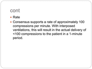 cont
 Rate
 Consensus supports a rate of approximately 100
compressions per minute. With interposed
ventilations, this will result in the actual delivery of
<100 compressions to the patient in a 1-minute
period.
 