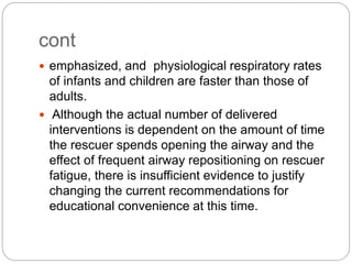 cont
 emphasized, and physiological respiratory rates
of infants and children are faster than those of
adults.
 Although the actual number of delivered
interventions is dependent on the amount of time
the rescuer spends opening the airway and the
effect of frequent airway repositioning on rescuer
fatigue, there is insufficient evidence to justify
changing the current recommendations for
educational convenience at this time.
 