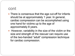 cont
 There is consensus that the age cut-off for infants
should be at approximately 1 year. In general,
cardiac compression can be accomplished using
one hand for victims up to the age of
approximately 8 years.
 However, variability in the size of the victim or the
size and strength of the rescuer can require use
of the two-handed “adult” compression technique
for cardiac compression.
 