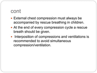 cont
 External chest compression must always be
accompanied by rescue breathing in children.
 At the end of every compression cycle a rescue
breath should be given.
 Interposition of compressions and ventilations is
recommended to avoid simultaneous
compression/ventilation.
 