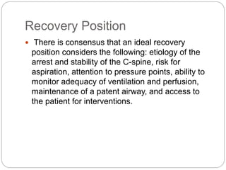 Recovery Position
 There is consensus that an ideal recovery
position considers the following: etiology of the
arrest and stability of the C-spine, risk for
aspiration, attention to pressure points, ability to
monitor adequacy of ventilation and perfusion,
maintenance of a patent airway, and access to
the patient for interventions.
 