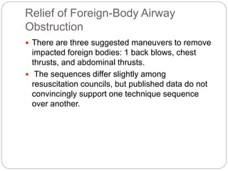 Relief of Foreign-Body Airway
Obstruction
 There are three suggested maneuvers to remove
impacted foreign bodies: 1 back blows, chest
thrusts, and abdominal thrusts.
 The sequences differ slightly among
resuscitation councils, but published data do not
convincingly support one technique sequence
over another.
 