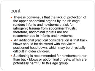 cont
 There is consensus that the lack of protection of
the upper abdominal organs by the rib cage
renders infants and newborns at risk for
iatrogenic trauma from abdominal thrusts;
therefore, abdominal thrusts are not
recommended in infants and newborns.
 An additional practical consideration is that back
blows should be delivered with the victim
positioned head down, which may be physically
difficult in older children.
 Suctioning is recommended for newborns rather
than back blows or abdominal thrusts, which are
potentially harmful to this age group.
 