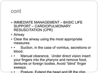 cont
 IMMEDIATE MANAGEMENT – BASIC LIFE
SUPPORT – CARDIOPULMONARY
RESUSCITATION (CPR)
 Airway
 Clear the airway using the most appropriate
measures:
 • Suction, in the case of vomitus, secretions or
blood.
 • Manual clearance. Under direct vision insert
your fingers into the pharynx and remove food,
dentures or foreign bodies. Avoid “blind” finger
sweeps.
 
