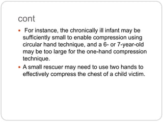 cont
 For instance, the chronically ill infant may be
sufficiently small to enable compression using
circular hand technique, and a 6- or 7-year-old
may be too large for the one-hand compression
technique.
 A small rescuer may need to use two hands to
effectively compress the chest of a child victim.
 