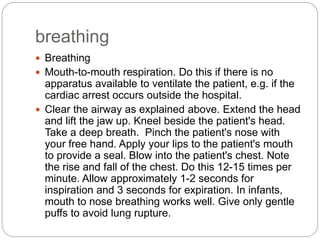 breathing
 Breathing
 Mouth-to-mouth respiration. Do this if there is no
apparatus available to ventilate the patient, e.g. if the
cardiac arrest occurs outside the hospital.
 Clear the airway as explained above. Extend the head
and lift the jaw up. Kneel beside the patient's head.
Take a deep breath. Pinch the patient's nose with
your free hand. Apply your lips to the patient's mouth
to provide a seal. Blow into the patient's chest. Note
the rise and fall of the chest. Do this 12-15 times per
minute. Allow approximately 1-2 seconds for
inspiration and 3 seconds for expiration. In infants,
mouth to nose breathing works well. Give only gentle
puffs to avoid lung rupture.
 