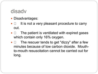 disadv
 Disadvantages:
 It is not a very pleasant procedure to carry
out.
 The patient is ventilated with expired gases
which contain only 16% oxygen.
 The rescuer tends to get "dizzy" after a few
minutes because of low carbon dioxide. Mouth-
to-mouth resuscitation cannot be carried out for
long.
 