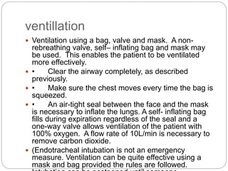 ventillation
 Ventilation using a bag, valve and mask. A non-
rebreathing valve, self– inflating bag and mask may
be used. This enables the patient to be ventilated
more effectively.
 • Clear the airway completely, as described
previously.
 • Make sure the chest moves every time the bag is
squeezed.
 • An air-tight seal between the face and the mask
is necessary to inflate the lungs. A self- inflating bag
fills during expiration regardless of the seal and a
one-way valve allows ventilation of the patient with
100% oxygen. A flow rate of 10L/min is necessary to
remove carbon dioxide.
 (Endotracheal intubation is not an emergency
measure. Ventilation can be quite effective using a
mask and bag provided the rules are followed.
 