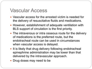 Vascular Access
 Vascular access for the arrested victim is needed for
the delivery of resuscitative fluids and medications.
 However, establishment of adequate ventilation with
BLS support of circulation is the first priority.
 The intravenous or intra osseous route for the delivery
of medications is the preferred route, but the
endotracheal route can be used in circumstances
when vascular access is delayed.
 It is likely that drug delivery following endotracheal
epinephrine administration may be lower than that
delivered by the intravascular approach.
 Drug doses may need to be
 