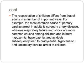cont
 The resuscitation of children differs from that of
adults in a number of important ways. For
example, the most common cause of primary
cardiac arrest in adults is coronary artery disease,
whereas respiratory failure and shock are more
common causes among children and infants;
hypoxemia, hypercapnia, and acidosis
subsequently lead to bradycardia, hypotension,
and secondary cardiac arrest in children.
 