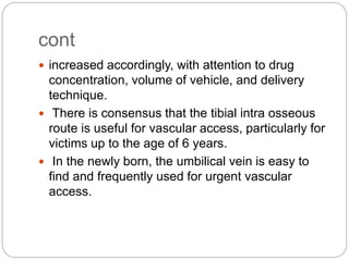 cont
 increased accordingly, with attention to drug
concentration, volume of vehicle, and delivery
technique.
 There is consensus that the tibial intra osseous
route is useful for vascular access, particularly for
victims up to the age of 6 years.
 In the newly born, the umbilical vein is easy to
find and frequently used for urgent vascular
access.
 