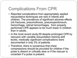 Complications From CPR
 Reported complications from appropriately applied
resuscitative techniques are rare in infants and
children. The prevalence of significant adverse effects
(rib fractures, pneumothorax, pneumoperitoneum,
hemorrhage, retinal hemorrhages, from properly
performed CPR appears to be much lower in children
than in adults.
 In the most recent study,59 despite prolonged CPR by
rescuers with variable resuscitation training skill
levels, medically significant complications were
documented in only 3% of patients.
 Therefore, there is consensus that chest
compressions should be provided for children if the
pulse is absent or critically slow or if the rescuer is
uncertain if a pulse is present.
 