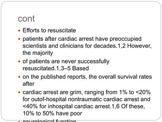 cont
 Efforts to resuscitate
 patients after cardiac arrest have preoccupied
scientists and clinicians for decades.1,2 However,
the majority
 of patients are never successfully
resuscitated.1,3–5 Based
 on the published reports, the overall survival rates
after
 cardiac arrest are grim, ranging from 1% to <20%
for outof-hospital nontraumatic cardiac arrest and
<40% for inhospital cardiac arrest.1,6 Of these,
10% to 50% have poor
 