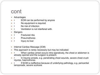 cont
 Advantages
 • ECM can be performed by anyone
 • No equipment is required
 • No risk of infection
 • Ventilation is not interfered with.
 Dangers
 • Fractured ribs
 • Pneumothorax
 • Injury to liver
 Internal Cardiac Massage (ICM)
 This approach is rarely necessary but may be indicated:
 • When cardiac arrest occurs intra operatively, the chest or abdomen is
already opened and the surgeon is present.
 • In trauma arrests, e.g. penetrating chest wounds, severe chest crush
injuries, haemothorax.
 • If ECM is ineffective because of underlying pathology, e.g. pericardial
tamponade, severe scoliosis
 
