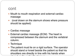 cont
 Mouth to mouth respiration and external cardiac
massage
 (oval drawn on the sternum shows where pressure
should be applied)
 Cardiac massage
 External cardiac massage (ECM) The heart is
compressed between the sternum and the vertebral
column.
 Technique
 The patient must lie on a rigid surface. The operator
should stand or kneel beside the patient so that his
shoulders are directly in line with his hands when
 